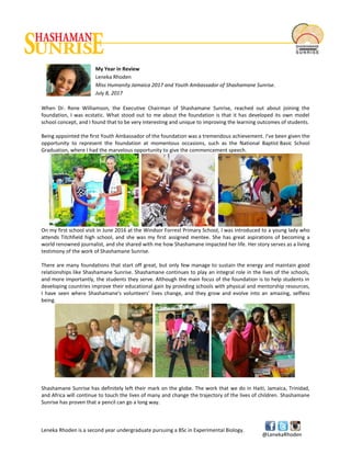Leneka Rhoden is a second year undergraduate pursuing a BSc in Experimental Biology.
@LenekaRhoden
My Year in Review
Leneka Rhoden
Miss Humanity Jamaica 2017 and Youth Ambassador of Shashamane Sunrise.
July 8, 2017
When Dr. Rene Williamson, the Executive Chairman of Shashamane Sunrise, reached out about joining the
foundation, I was ecstatic. What stood out to me about the foundation is that it has developed its own model
school concept, and I found that to be very interesting and unique to improving the learning outcomes of students.
Being appointed the first Youth Ambassador of the foundation was a tremendous achievement. I've been given the
opportunity to represent the foundation at momentous occasions, such as the National Baptist Basic School
Graduation, where I had the marvelous opportunity to give the commencement speech.
On my first school visit in June 2016 at the Windsor Forrest Primary School, I was introduced to a young lady who
attends Titchfield high school, and she was my first assigned mentee. She has great aspirations of becoming a
world renowned journalist, and she shared with me how Shashamane impacted her life. Her story serves as a living
testimony of the work of Shashamane Sunrise.
There are many foundations that start off great, but only few manage to sustain the energy and maintain good
relationships like Shashamane Sunrise. Shashamane continues to play an integral role in the lives of the schools,
and more importantly, the students they serve. Although the main focus of the foundation is to help students in
developing countries improve their educational gain by providing schools with physical and mentorship resources,
I have seen where Shashamane's volunteers' lives change, and they grow and evolve into an amazing, selfless
being.
Shashamane Sunrise has definitely left their mark on the globe. The work that we do in Haiti, Jamaica, Trinidad,
and Africa will continue to touch the lives of many and change the trajectory of the lives of children. Shashamane
Sunrise has proven that a pencil can go a long way.
 