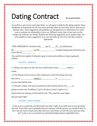 Dating Contract By Leneka Rhoden. 
In an effort to get to know each other better, we will agree to abide by this dating contract. Since handbooks or instructions for life were never provided when we were born, here to, there are no absolute rules. These suggestions and guidelines are designed for us to determine if we really want to continue our relationship or move on. Different events, time of year and even the weather can influence our timing; therefore the following suggestions are in random order. We will complete as many suggestions as we can and make up more if we feel they would be appropriate. 
THIS AGREEMENT executed on the ____ day of ____, 20__, by and between 
Mr. ___________________ and Ms. _______________ is legally binding and enforced by and in the state of _____________. 
Guy and Girl are together if all parties agree to terms and conditions of upon signing the contract. 
SECTION 1: GOING OUT 
1.1 Dating. Guy agrees to take Girl on an official date at least ________ time(s) a 
month. 
1.2 Fine Dining. In the occasion when couple goes out for fine dining, Guy may 
take Girl to _____________, Wendy’s , _____________, or ______________ 
no more than half the time. 
1.3 Chivalry is Dead. Girl may not spend more than allotted amount of $_____ on 
going out each week. In addition, if girl is all about women’s rights or is a 
feminist then she shall pay at least half the time. They asked for equal rights, 
they got equal rights. 
SECTION 2: SEXUAL TIMELINE 
As far as sex is concerned, you both need to do what’s right. If you both want to wait, go ahead and wait. If you both want to gradually discover intimacy with this person, you should do that. In the event you want to attack each other and screw your brains out until the sun comes up, lucky you! As far as sex is concerned, you should be thinking about compatibility here.  