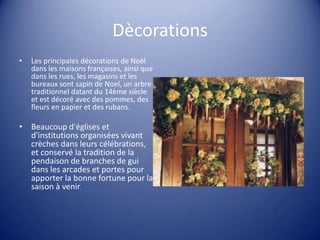 Dècorations
•

Les principales décorations de Noël
dans les maisons françaises, ainsi que
dans les rues, les magasins et les
bureaux sont sapin de Noel, un arbre
traditionnel datant du 14ème siècle
et est décoré avec des pommes, des
fleurs en papier et des rubans.

• Beaucoup d'églises et
d'institutions organisées vivant
crèches dans leurs célébrations,
et conservé la tradition de la
pendaison de branches de gui
dans les arcades et portes pour
apporter la bonne fortune pour la
saison à venir.

 
