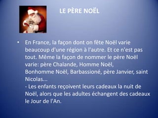 LE PÈRE NOËL

• En France, la façon dont on fête Noël varie
beaucoup d'une région à l'autre. Et ce n'est pas
tout. Même la façon de nommer le père Noël
varie: père Chalande, Homme Noël,
Bonhomme Noël, Barbassioné, père Janvier, saint
Nicolas...
- Les enfants reçoivent leurs cadeaux la nuit de
Noël, alors que les adultes échangent des cadeaux
le Jour de l'An.

 