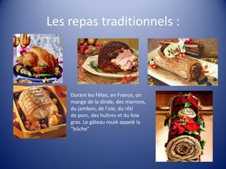 Les repas traditionnels :

Durant les Fêtes, en France, on
mange de la dinde, des marrons,
du jambon, de l'oie, du rôti
de porc, des huîtres et du foie
gras. Le gâteau roulé appelé la
"bûche"

 