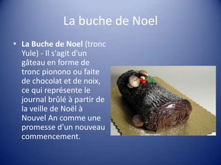 La buche de Noel
• La Buche de Noel (tronc
Yule) - Il s'agit d'un
gâteau en forme de
tronc pionono ou faite
de chocolat et de noix,
ce qui représente le
journal brûlé à partir de
la veille de Noël à
Nouvel An comme une
promesse d'un nouveau
commencement.

 
