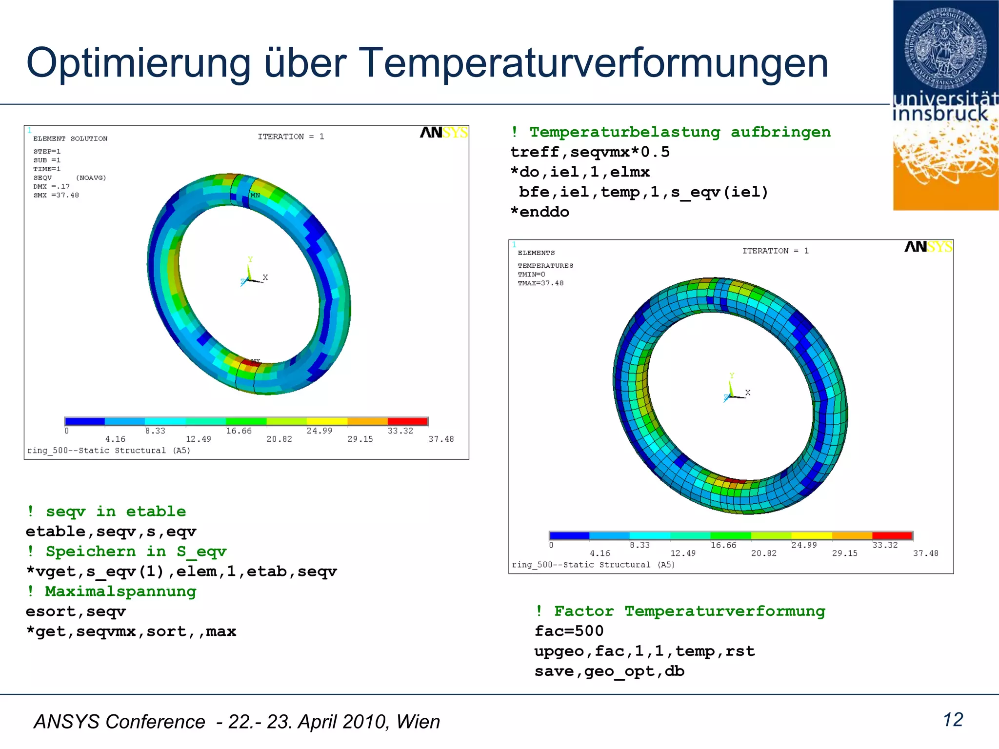ANSYS Conference - 22.- 23. April 2010, Wien
Optimierung über Temperaturverformungen
12
! seqv in etable
etable,seqv,s,eqv
! Speichern in S_eqv
*vget,s_eqv(1),elem,1,etab,seqv
! Maximalspannung
esort,seqv
*get,seqvmx,sort,,max
! Temperaturbelastung aufbringen
treff,seqvmx*0.5
*do,iel,1,elmx
bfe,iel,temp,1,s_eqv(iel)
*enddo
! Factor Temperaturverformung
fac=500
upgeo,fac,1,1,temp,rst
save,geo_opt,db
 