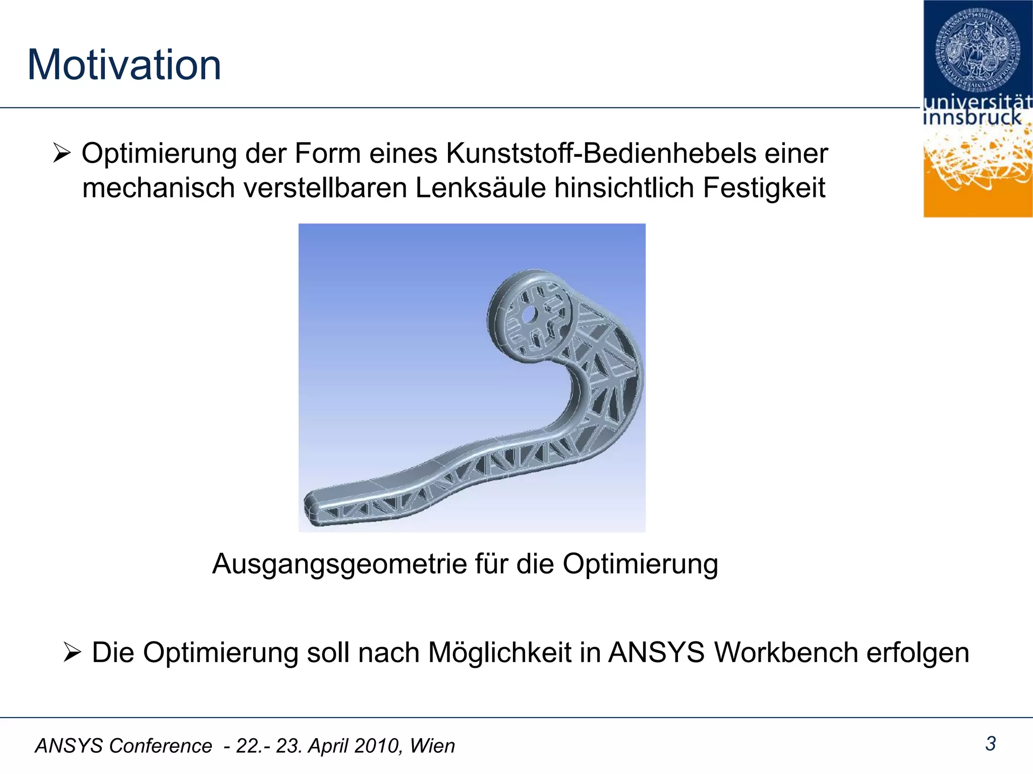 ANSYS Conference - 22.- 23. April 2010, Wien
Motivation
3
 Optimierung der Form eines Kunststoff-Bedienhebels einer
mechanisch verstellbaren Lenksäule hinsichtlich Festigkeit
Ausgangsgeometrie für die Optimierung
 Die Optimierung soll nach Möglichkeit in ANSYS Workbench erfolgen
 