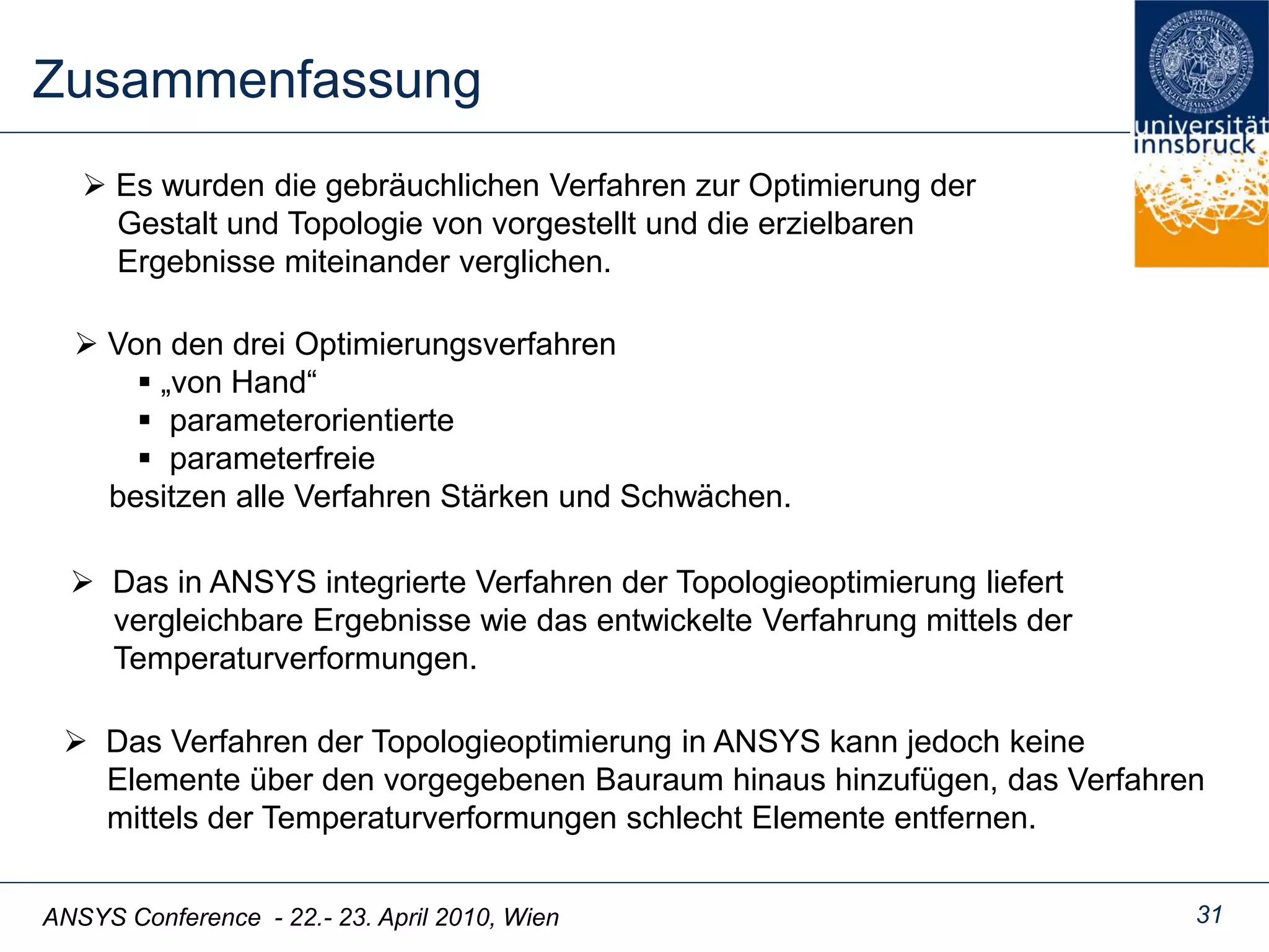 ANSYS Conference - 22.- 23. April 2010, Wien
Zusammenfassung
31
 Es wurden die gebräuchlichen Verfahren zur Optimierung der
Gestalt und Topologie von vorgestellt und die erzielbaren
Ergebnisse miteinander verglichen.
 Von den drei Optimierungsverfahren
 „von Hand“
 parameterorientierte
 parameterfreie
besitzen alle Verfahren Stärken und Schwächen.
 Das in ANSYS integrierte Verfahren der Topologieoptimierung liefert
vergleichbare Ergebnisse wie das entwickelte Verfahrung mittels der
Temperaturverformungen.
 Das Verfahren der Topologieoptimierung in ANSYS kann jedoch keine
Elemente über den vorgegebenen Bauraum hinaus hinzufügen, das Verfahren
mittels der Temperaturverformungen schlecht Elemente entfernen.
 