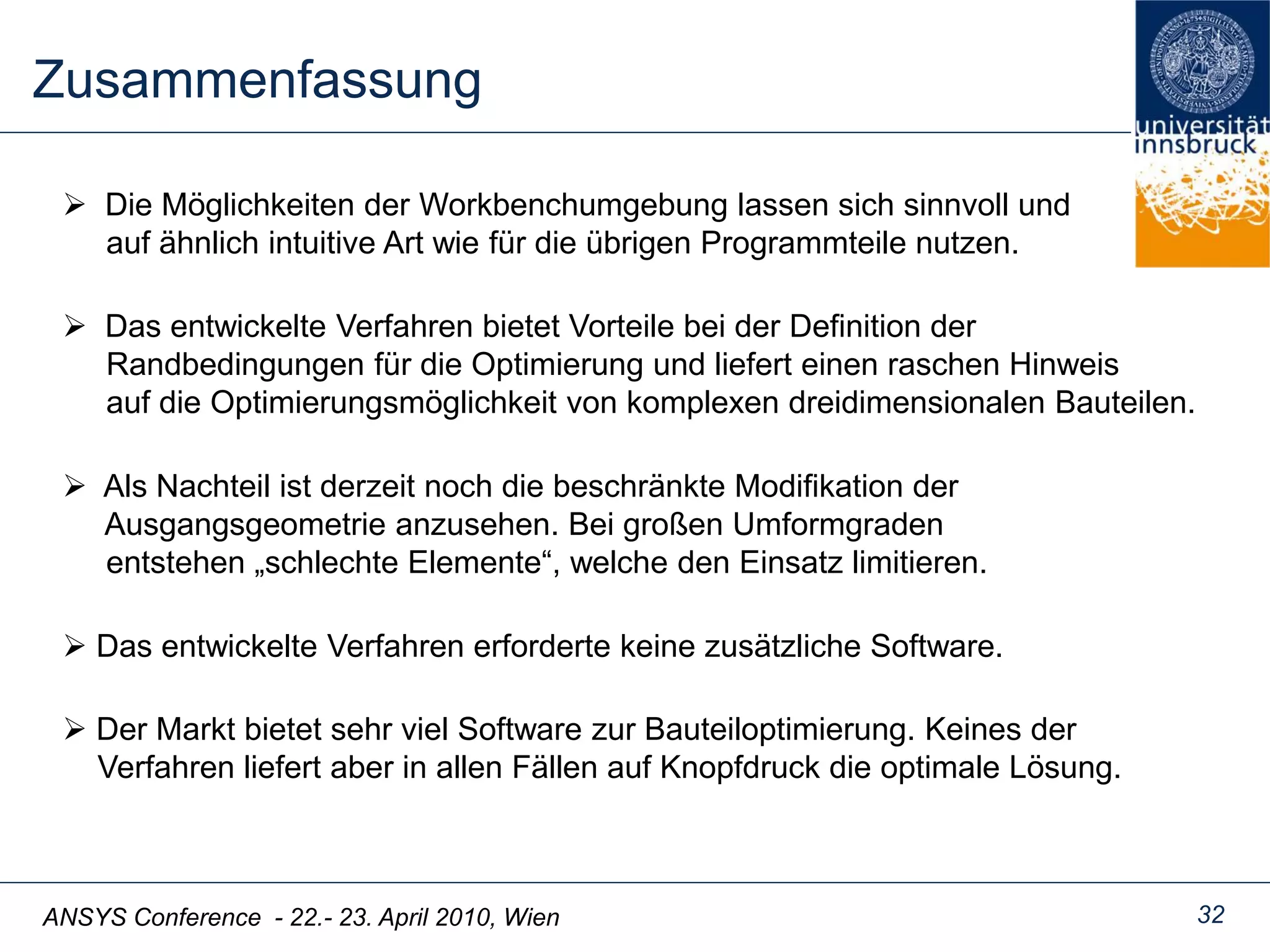 ANSYS Conference - 22.- 23. April 2010, Wien
Zusammenfassung
32
 Das entwickelte Verfahren erforderte keine zusätzliche Software.
 Die Möglichkeiten der Workbenchumgebung lassen sich sinnvoll und
auf ähnlich intuitive Art wie für die übrigen Programmteile nutzen.
 Das entwickelte Verfahren bietet Vorteile bei der Definition der
Randbedingungen für die Optimierung und liefert einen raschen Hinweis
auf die Optimierungsmöglichkeit von komplexen dreidimensionalen Bauteilen.
 Als Nachteil ist derzeit noch die beschränkte Modifikation der
Ausgangsgeometrie anzusehen. Bei großen Umformgraden
entstehen „schlechte Elemente“, welche den Einsatz limitieren.
 Der Markt bietet sehr viel Software zur Bauteiloptimierung. Keines der
Verfahren liefert aber in allen Fällen auf Knopfdruck die optimale Lösung.
 
