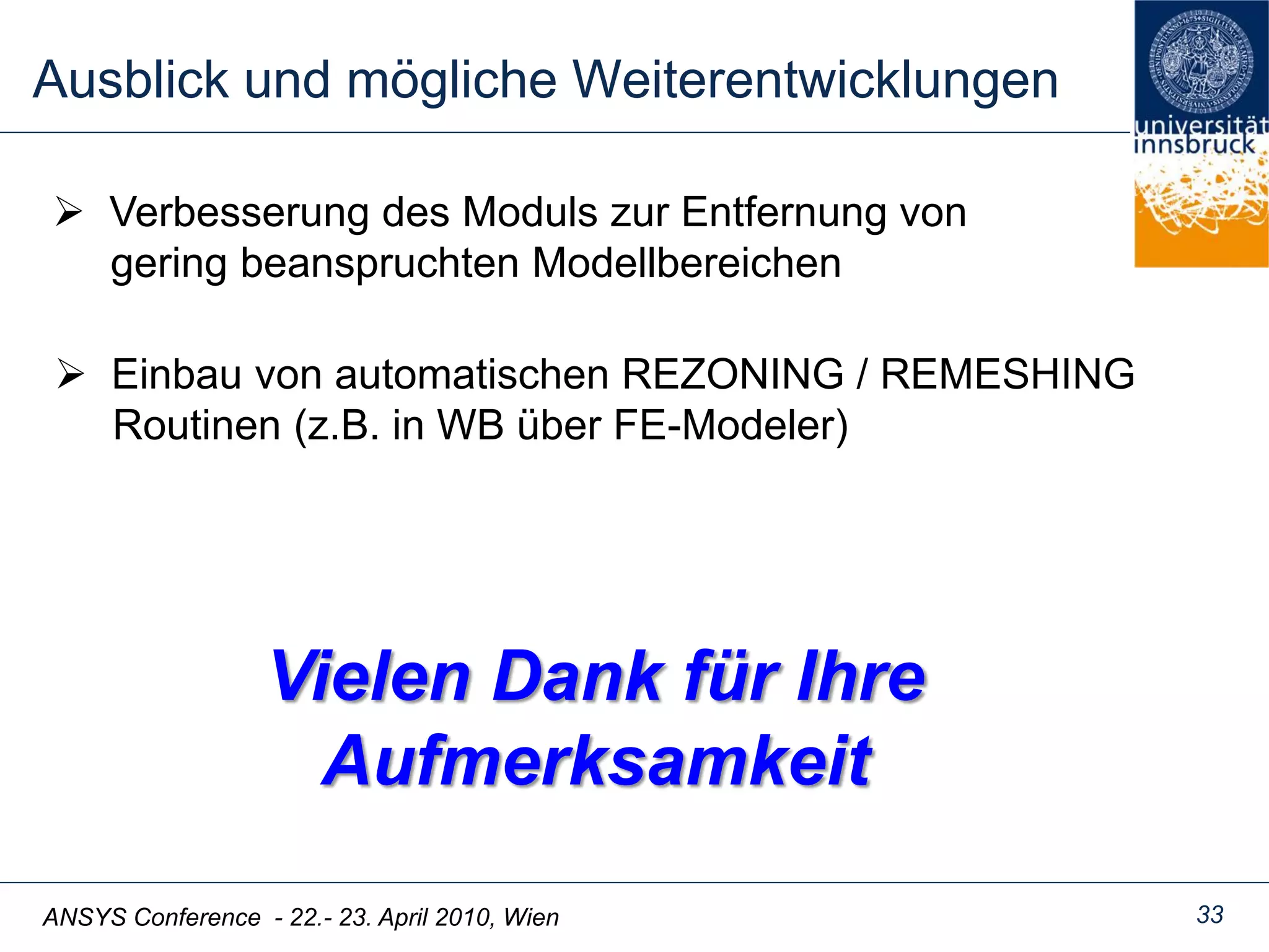 ANSYS Conference - 22.- 23. April 2010, Wien
Ausblick und mögliche Weiterentwicklungen
33
Vielen Dank für Ihre
Aufmerksamkeit
 Einbau von automatischen REZONING / REMESHING
Routinen (z.B. in WB über FE-Modeler)
 Verbesserung des Moduls zur Entfernung von
gering beanspruchten Modellbereichen
 