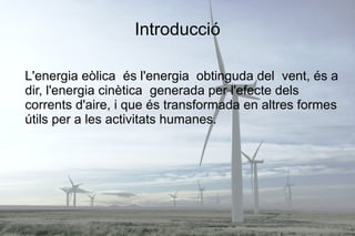 Introducció
L'energia eòlica és l'energia obtinguda del vent, és a
dir, l'energia cinètica generada per l'efecte dels
corrents d'aire, i que és transformada en altres formes
útils per a les activitats humanes.
 