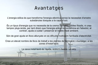 Avantatges
L'energia eòlica és que transforma l'energia elèctrica sense la necessitat d'emetre
substàncies tòxiques a la capa d'ozó.
És un tipus d'energia que no necessita de la crema de combustibles fòssils, ni crea
tampoc pluja àcida, per tant direm que l'energia eòlica no contamina en l'absolut, al
contrari, ajuda a cuidar i preservar el nostre medi ambient.
Són de gran ajuda en llocs allunyats on es dificulta moltíssim l'arribada d'electricitat.
Crea un elevat nombre de llocs de treball a les plantes de fabricació i muntatge i a les
zones d'instal·lació.
La seva instal·lació és ràpida, entre 6 mesos i un any.
 