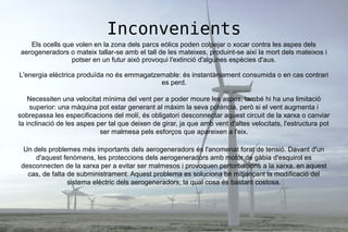 Inconvenients
Els ocells que volen en la zona dels parcs eòlics poden colpejar o xocar contra les aspes dels
aerogeneradors o mateix tallar-se amb el tall de les mateixes, produint-se així la mort dels mateixos i
potser en un futur això provoqui l'extinció d'algunes espècies d'aus.
L'energia elèctrica produïda no és emmagatzemable: és instantàniament consumida o en cas contrari
es perd.
Necessiten una velocitat mínima del vent per a poder moure les aspes, també hi ha una limitació
superior: una màquina pot estar generant al màxim la seva potència, però si el vent augmenta i
sobrepassa les especificacions del molí, és obligatori desconnectar aquest circuit de la xarxa o canviar
la inclinació de les aspes per tal que deixen de girar, ja que amb vent d'altes velocitats, l'estructura pot
ser malmesa pels esforços que apareixen a l'eix.
Un dels problemes més importants dels aerogeneradors és l'anomenat forat de tensió. Davant d'un
d'aquest fenòmens, les proteccions dels aerogeneradors amb motor de gàbia d'esquirol es
desconnecten de la xarxa per a evitar ser malmesos i provoquen pertorbacions a la xarxa, en aquest
cas, de falta de subministrament. Aquest problema es soluciona bé mitjançant la modificació del
sistema elèctric dels aerogeneradors, la qual cosa és bastant costosa.
 
