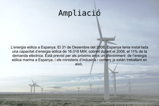 Ampliació
L’energia eòlica a Espanya: El 31 de Desembre del 2008, Espanya tenia instal·lada
una capacitat d’energia eòlica de 16.018 MW, cobrint durant el 2008, el 11% de la
demanda elèctrica. Està previst per als pròxims anys un afavoriment de l’energia
eòlica marina a Espanya, i els ministeris d’industria i comerç ja estàn treballant en
això.
 