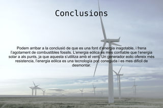 Conclusions
Podem arribar a la conclusió de que es una font d’energia inagotable, i frena
l’agotament de combustibles fossils. L’energia eólica es més confiable que l’energia
solar a als punts, ja que aquesta s’utilitza amb el vent. Un generador eolic ofereix més
resistencia, l’energia eólica es una tecnología poc coneguda i es mes difícil de
desmontar.
 