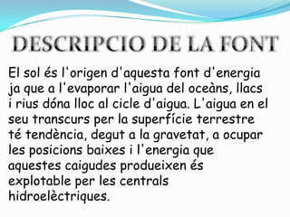 DESCRIPCIO DE LA FONTEl sol ésl'origend'aquestafontd'energiaja que a l'evaporarl'aigua del oceàns, llacs i riusdónalloc al cicle d'aigua. L'aigua en el seutranscurs per la superfície terrestre té tendència, degut a la gravetat, a ocupar les posicionsbaixes i l'energia que aquestescaigudesprodueixenés explotable per les centralshidroelèctriques.