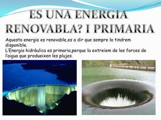 ES UNA ENERGIA RENOVABLA? I PRIMARIAAquestaenergia es renovable,es a dir que sempre la tindrem disponible.L’Energiahidràulica es primaria,perque la extreiem de les forces de l’aiguaque produeixen les plujes.