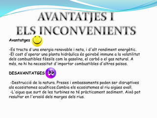 AVANTATJES IELS INCONVENIENTSAvantatges-Es tractad'unaenergia renovable i neta, i d'altrendimentenergètic.-El costd'operar una planta hidràulicaésgairebéimmune a la volatilitatdels combustibles fòssilscom la gasolina, el carbó o el gas natural. A més, no hi ha necessitatd'importar combustibles d'altrespaïsos.DESAVANTATGES -Destruccióde la natura. Preses i embassaments poden ser disruptivesalsecosistemesacuáticos.Cambiaelsecosistemes al riuaigüesavall.-L'aiguaque surt de les turbines no té pràcticamentsediment. Aixòpot resultar en l'erosiódelsmargesdelsrius.