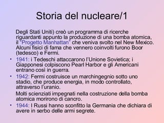 Storia del nucleare/1 Degli Stati Uniti) creò un programma di ricerche riguardanti appunto la produzione di una bomba atomica, il  “Progetto Manhattan”  che veniva svolto nel New Mexico. Alcuni fisici di fama che vennero coinvolti furono Boor (tedesco) e Fermi. 1941:  i Tedeschi attaccarono l’Unione Sovietica; i Giapponesi colpiscono Pearl Harbor e gli Americani entrano così in guerra. 1942:  Fermi costruisce un marchingegnio sotto uno stadio, che produce energia, in modo controllato, attraverso l’uranio. Molti scienziati impegnati nella costruzione della bomba atomica morirono di cancro. 1944:  I Russi hanno sconfitto la Germania che dichiara di avere in serbo delle armi segrete. 
