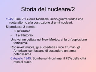 Storia del nucleare/2 1945 : Fine 2° Guerra Mondiale, inizio guerra fredda che ruota attorno alla costruzione di armi nucleari. Si produsse 3 bombe: 2 all’Uranio 1 al Plutonio Una venne gettata nel New Mexico, ci fu un’esplosione fortissima. Roosevelt muore, gli succedette il vice Truman; gli Americani confessano di possedere un arma potentissima. 6 Agosto 1945 : Bomba su Hiroshima, il 75% della città rasa al suolo. 