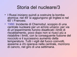Storia del nucleare/3 I Russi iniziano quindi a costruire la bomba atomica; nel 49’ si aggiungono gli Inglesi e nel 60’ i Francesi. 1986 : Incidente di Chernobyl, scoppio di una centrale nucleare per un errore umano; per via di un’esperimento furono disattivati i limiti di riscaldamento, poco dopo non si riuscì più a ristabilire i limiti, con la conseguente fusione del nocciolo e il successivo aumento della temperatura. Tutti i vigili del fuoco coinvolti, assieme a chi operava nella centrale, morirono di cancro, nel giro di una settimana. 