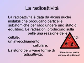 La radioattività La radioattività è data da alcuni nuclei instabili che producano particelle subatomiche per raggiungere uno stato di equilibrio. Le radiazioni producono sulla  pelle una reazione delle cellule,  e quindi un invecchiamento  cellulare. Esistono però varie forme di  radioattività; Simbolo che indica pericolo di radiazioni . 