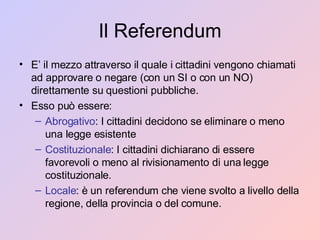 Il Referendum E’ il mezzo attraverso il quale i cittadini vengono chiamati ad approvare o negare (con un SI o con un NO) direttamente su questioni pubbliche. Esso può essere: Abrogativo : I cittadini decidono se eliminare o meno una legge esistente Costituzionale : I cittadini dichiarano di essere favorevoli o meno al rivisionamento di una legge costituzionale. Locale : è un referendum che viene svolto a livello della regione, della provincia o del comune. 