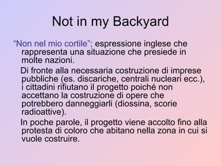 Not in my Backyard “ Non nel mio cortile”;  espressione inglese che rappresenta una situazione che presiede in molte nazioni. Di fronte alla necessaria costruzione di imprese pubbliche (es. discariche, centrali nucleari ecc.), i cittadini rifiutano il progetto poiché non accettano la costruzione di opere che potrebbero danneggiarli (diossina, scorie radioattive).  In poche parole, il progetto viene accolto fino alla protesta di coloro che abitano nella zona in cui si vuole costruire. 