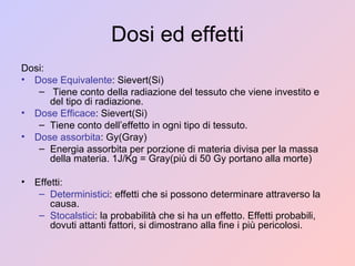 Dosi ed effetti Dosi: Dose Equivalente : Sievert(Si) Tiene conto della radiazione del tessuto che viene investito e del tipo di radiazione. Dose Efficace : Sievert(Si) Tiene conto dell’effetto in ogni tipo di tessuto. Dose assorbita : Gy(Gray) Energia assorbita per porzione di materia divisa per la massa della materia. 1J/Kg = Gray(più di 50 Gy portano alla morte) Effetti: Deterministici : effetti che si possono determinare attraverso la causa. Stocalstici : la probabilità che si ha un effetto. Effetti probabili, dovuti attanti fattori, si dimostrano alla fine i più pericolosi. 