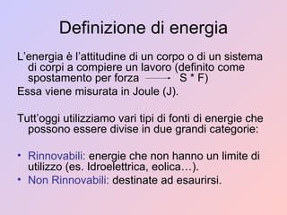 Definizione di energia L’energia è l’attitudine di un corpo o di un sistema di corpi a compiere un lavoro (definito come spostamento per forza  S * F)  Essa viene misurata in Joule (J). Tutt’oggi utilizziamo vari tipi di fonti di energie che possono essere divise in due grandi categorie: Rinnovabili:  energie che non hanno un limite di utilizzo (es. Idroelettrica, eolica…). Non Rinnovabili:  destinate ad esaurirsi. 