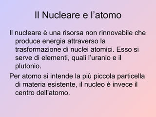 Il Nucleare e l’atomo Il nucleare è una risorsa non rinnovabile che produce energia attraverso la trasformazione di nuclei atomici. Esso si serve di elementi, quali l’uranio e il plutonio. Per atomo si intende la più piccola particella di materia esistente, il nucleo è invece il centro dell’atomo. 