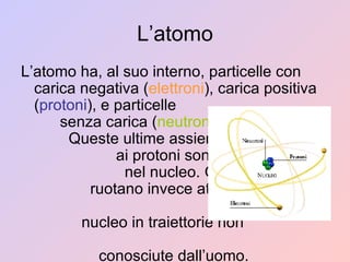 L’atomo L’atomo ha, al suo interno, particelle con carica negativa ( elettroni ), carica positiva ( protoni ), e particelle  senza carica ( neutroni ).  Queste ultime assieme  ai protoni sono situati  nel nucleo. Gli elettroni  ruotano invece attorno al  nucleo in traiettorie non  conosciute dall’uomo. 