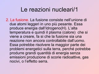 Le reazioni nucleari/1 2. La fusione.  La fusione consiste nell’unione di due atomi leggeri in uno più pesante. Essa  produce energia dall’Idrogeno(H). L’alta temperatura e quindi il plasma (calore)  che si viene a creare, fa si che la fusione sia una reazione non ancora controllabile dall’uomo. Essa potrebbe risolvere la maggior parte dei problemi energetici sulla terra, perché potrebbe produrre grandi quantità di energia senza emissioni produzione di scorie radioattive, gas nocivi, o l’effetto serra. 