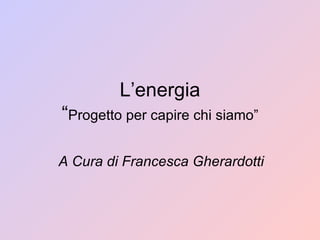 L’energia “ Progetto per capire chi siamo” A Cura di Francesca Gherardotti 