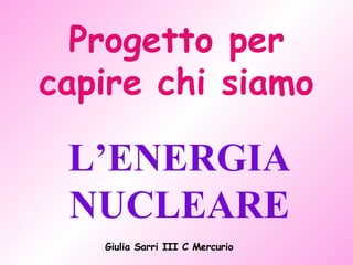 Progetto per capire chi siamo L’ENERGIA NUCLEARE Giulia Sarri III C Mercurio 