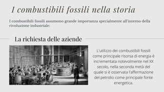 I combustibili fossili assumono grande importanza specialmente all'interno della
rivoluzione industriale:
I combustibili fossili nella storia
La richiesta delle aziende
L'utilizzo dei combustibili fossili
come principale risorsa di energia è
incrementata notevolmente nel XX
secolo, nella seconda metà del
quale si è osservata l'affermazione
del petrolio come principale fonte
energetica.
 