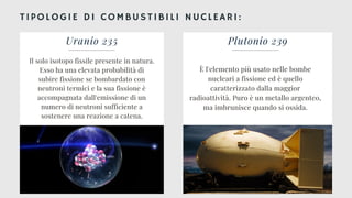 TIPOLOGIE DI COMBUSTIBILI NUCLEARI:
Uranio 235
Il solo isotopo fissile presente in natura.
Esso ha una elevata probabilità di
subire fissione se bombardato con
neutroni termici e la sua fissione è
accompagnata dall'emissione di un
numero di neutroni sufficiente a
sostenere una reazione a catena.
Plutonio 239
È l'elemento più usato nelle bombe
nucleari a fissione ed è quello
caratterizzato dalla maggior
radioattività. Puro è un metallo argenteo,
ma imbrunisce quando si ossida.
 