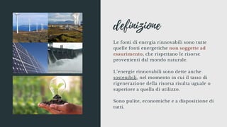 definizione
Le fonti di energia rinnovabili sono tutte
quelle fonti energetiche non soggette ad
esaurimento, che rispettano le risorse
provenienti dal mondo naturale.
L’energie rinnovabili sono dette anche
sostenibili, nel momento in cui il tasso di
rigenerazione della risorsa risulta uguale o
superiore a quella di utilizzo.
Sono pulite, economiche e a disposizione di
tutti.
 