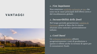 Non emettono anidride carbonica e gas, che
sono tra le cause principali dell’effetto serra e
del riscaldamento globale.
1. Non inquinano
Nel lungo periodo garantiscono stabilità di
fornitura grazie al fatto che le risorse
sfruttate sono naturali e potenzialmente
infinite.
2. Inesauribilità delle fonti
Lo sviluppo tecnologico abbatte
progressivamente i costi di produzione e
questo si riflette anche in termini di spese per
il consumatore finale.
3. Costi bassi
VANTAGGI
 
