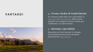 Al contrario delle fonti non rinnovabili, il
trasporto o lo spostamento delle risorse
naturali non comporta nessun rischio per
l’ambiente e la salute umana.
4. Nessun rischio di trasferimento
Basandosi su fonti naturali, le energie
rinnovabili possono essere prodotte
praticamente dappertutto.
5. Altissima reperibilità
VANTAGGI
 