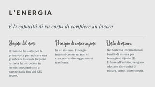 L'ENERGIA
É la capacitá di un corpo di compiere un lavoro
Il termine fu usato per la
prima volta per indicare una
grandezza fisica da Keplero,
tuttavia fu introdotto in
termini moderni solo a
partire dalla fine del XIX
secolo.
Nel Sistema Internazionale
l'unitá di misura per
l'energia è il joule (J).
In base all'ambito, vengono
adottate altre unitá di
misura, come l'elettronvolt.
In un sistema, l'energia
totale si conserva: non si
crea, non si distrugge, ma si
trasforma.
Origine del nome Unitá di misura
Principio di conservazione
 