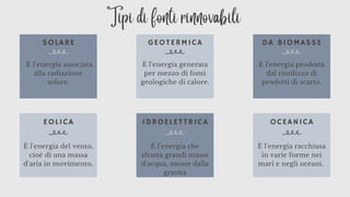 SOLARE
EOLICA
GEOTERMICA
IDROELETTRICA
DA BIOMASSE
OCEANICA
È l'energia associata
alla radiazione
solare.
È l'energia generata
per mezzo di fonti
geologiche di calore.
È l'energia del vento,
cioè di una massa
d'aria in movimento.
È l'energia che
sfrutta grandi masse
d'acqua, mosse dalla
gravità
È l'energia racchiusa
in varie forme nei
mari e negli oceani.
È l'energia prodotta
dal riutilizzo di
prodotti di scarto.
Tipi di fonti rinnovabili
 
