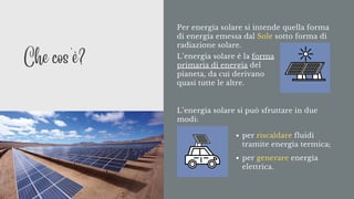 Per energia solare si intende quella forma
di energia emessa dal Sole sotto forma di
radiazione solare.
L’energia solare si può sfruttare in due
modi:
per riscaldare fluidi
tramite energia termica;
per generare energia
elettrica.
L’energia solare è la forma
primaria di energia del
pianeta, da cui derivano
quasi tutte le altre.
Che cos'è?
 