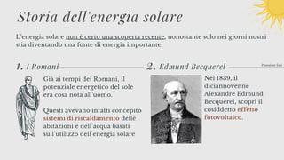 2.
L’energia solare non è certo una scoperta recente, nonostante solo nei giorni nostri
stia diventando una fonte di energia importante:
Prossime fasi
1. I Romani
Storia dell'energia solare
Già ai tempi dei Romani, il
potenziale energetico del sole
era cosa nota all'uomo.
Questi avevano infatti concepito
sistemi di riscaldamento delle
abitazioni e dell’acqua basati
sull’utilizzo dell’energia solare
Edmund Becquerel
Nel 1839, il
diciannovenne
Alexandre Edmund
Becquerel, scoprì il
cosiddetto effetto
fotovoltaico.
 