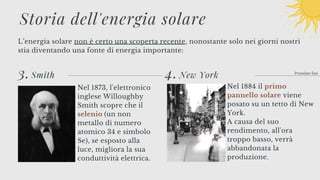 4.
L’energia solare non è certo una scoperta recente, nonostante solo nei giorni nostri
stia diventando una fonte di energia importante:
Prossime fasi
3. Smith
Storia dell'energia solare
Nel 1873, l'elettronico
inglese Willoughby
Smith scopre che il
selenio (un non
metallo di numero
atomico 34 e simbolo
Se), se esposto alla
luce, migliora la sua
conduttività elettrica.
New York
Nel 1884 il primo
pannello solare viene
posato su un tetto di New
York.
A causa del suo
rendimento, all'ora
troppo basso, verrà
abbandonata la
produzione.
 