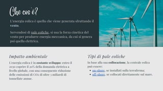 L'energia eolica è in costante sviluppo: entro il
2030 coprire il 20% della domanda elettrica a
livello globale, con una conseguente riduzione
delle emissioni di CO2 di oltre 3 miliardi di
tonnellate annue.
Impatto ambientale
on-shore, se installati sulla terraferma;
off-shore. se collocati direttamente sul mare.
In base alla sua collocazione, la centrale eolica
può essere:
Tipi di pale eoliche
L’energia eolica è quella che viene generata sfruttando il
vento.
Servendosi di pale eoliche, si usa la forza cinetica del
vento per produrre energia meccanica, da cui si genera
poi quella elettrica.
Che cos'è?
 