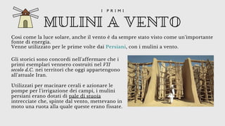 Cosi come la luce solare, anche il vento è da sempre stato visto come un'importante
fonte di energia.
Venne utilizzato per le prime volte dai Persiani, con i mulini a vento.
MULINI A VENTO
I P R I M I
Gli storici sono concordi nell'affermare che i
primi esemplari vennero costruiti nel VII
secolo d.C. nei territori che oggi appartengono
all'attuale Iran.
Utilizzati per macinare cerali e azionare le
pompe per l'irrigazione dei campi, i mulini
persiani erano dotati di pale di stuoia
intrecciate che, spinte dal vento, mettevano in
moto una ruota alla quale queste erano fissate.
 