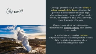 L’energia geotermica è quella che sfrutta il
calore naturale della Terra, rilasciato dai
processi di decadimento nucleare degli
elementi radioattivi presenti all’interno del
nucleo, del mantello e della crosta terrestre,
come il potassio e l'uranio.


Questo calore viene successivamente
trasformato in energia elettrica dalle centrali
geotermiche.


La produzione di energia è continua,
indipendentemente dalle temperature esterne,
dalle condizioni meteorologiche e
dall'alternanza giorno-notte.
Che cos'è?
 