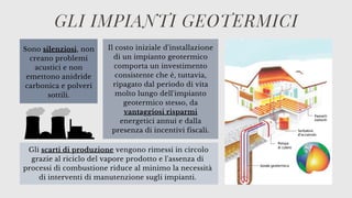 Il costo iniziale d'installazione
di un impianto geotermico
comporta un investimento
consistente che è, tuttavia,
ripagato dal periodo di vita
molto lungo dell'impianto
geotermico stesso, da
vantaggiosi risparmi
energetici annui e dalla
presenza di incentivi fiscali.
GLI IMPIANTI GEOTERMICI
Sono silenziosi, non
creano problemi
acustici e non
emettono anidride
carbonica e polveri
sottili.
Gli scarti di produzione vengono rimessi in circolo
grazie al riciclo del vapore prodotto e l'assenza di
processi di combustione riduce al minimo la necessità
di interventi di manutenzione sugli impianti.
 