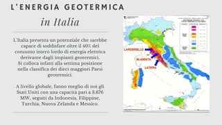L'ENERGIA GEOTERMICA
L'Italia presenta un potenziale che sarebbe
capace di soddisfare oltre il 40% del
consumo intero lordo di energia elettrica
derivante dagli impianti geotermici.
Si colloca infatti alla settima posizione
nella classifica dei dieci maggiori Paesi
geotermici.


A livello globale, fanno meglio di noi gli
Stati Uniti con una capacità pari a 3.676
MW, seguiti da Indonesia, Filippine,
Turchia, Nuova Zelanda e Messico.
in Italia
 