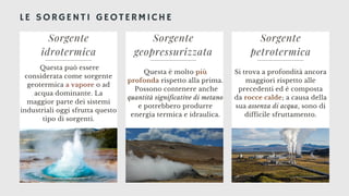 LE SORGENTI GEOTERMICHE
Sorgente
idrotermica
Questa può essere
considerata come sorgente
geotermica a vapore o ad
acqua dominante. La
maggior parte dei sistemi
industriali oggi sfrutta questo
tipo di sorgenti.
Sorgente
geopressurizzata
Questa è molto più
profonda rispetto alla prima.
Possono contenere anche
quantità significative di metano
e potrebbero produrre
energia termica e idraulica.
Sorgente
petrotermica
Si trova a profondità ancora
maggiori rispetto alle
precedenti ed è composta
da rocce calde; a causa della
sua assenza di acqua, sono di
difficile sfruttamento.
 