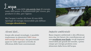 Grazie alle attuali tecnologie, è possibile
trasformare in elettricità il 90% circa
dell’energia dell’acqua, una percentuale
quasi tre volte superiore al livello di
efficienza delle fonti convenzionali.
Alcuni dati...
Basso impatto ambientale e alta efficienza
sono due dei fattori che contribuiscono ad
una eccellente resa finale: tra gli impianti
rinnovabili più grandi del mondo, i primi
cinque per energia prodotta sono
alimentati dalla forza dell’acqua.
Impatto ambientale
usate dall’uomo: è fondamentale per vivere, per
produrre il cibo, per l’igiene.
Ma l’acqua è anche alla base di una delle
tipologie di energia rinnovabile più diffuse:
l’energia idroelettrica.
L' acqua
è una delle più antiche fonti di energia
 