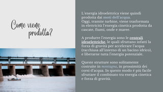 L’energia idroelettrica viene quindi
prodotta dai moti dell’acqua.
Oggi, tramite turbine, viene trasformata
in elettricità l’energia cinetica prodotta da
cascate, fiumi, onde e maree.
A produrre l’energia sono le centrali
idroelettriche, le quali sfruttano infatti la
forza di gravità per accelerare l’acqua
(racchiusa all’interno di un bacino idrico),
e liberarne tutta l’energia potenziale.
Queste strutture sono solitamente
costruite in montagna, in prossimità dei
corsi d’acqua. In questo modo è più facile
sfruttare il combinato tra energia cinetica
e forza di gravità.
Come viene
prodotta?
 